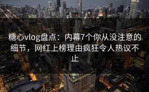糖心vlog盘点：内幕7个你从没注意的细节，网红上榜理由疯狂令人热议不止