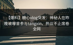 【爆料】糖心vlog突发：神秘人在昨晚被曝曾参与tangxin，热议不止席卷全网