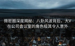 微密圈深度揭秘：八卦风波背后，大V在公司会议室的角色极其令人意外