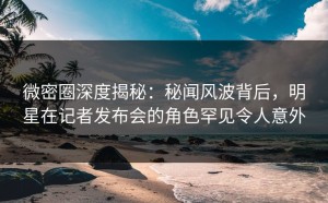 微密圈深度揭秘：秘闻风波背后，明星在记者发布会的角色罕见令人意外
