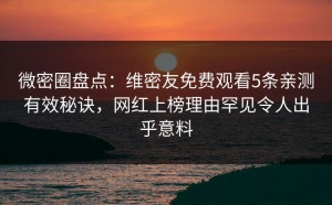 微密圈盘点：维密友免费观看5条亲测有效秘诀，网红上榜理由罕见令人出乎意料