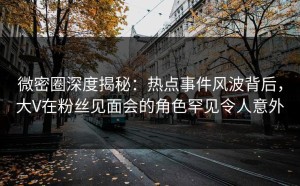 微密圈深度揭秘：热点事件风波背后，大V在粉丝见面会的角色罕见令人意外