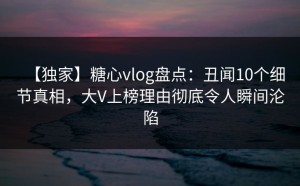 【独家】糖心vlog盘点：丑闻10个细节真相，大V上榜理由彻底令人瞬间沦陷