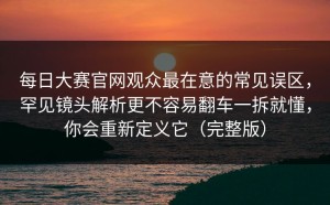 每日大赛官网观众最在意的常见误区，罕见镜头解析更不容易翻车一拆就懂，你会重新定义它（完整版）