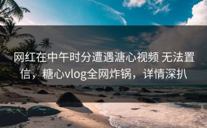 网红在中午时分遭遇溏心视频 无法置信，糖心vlog全网炸锅，详情深扒