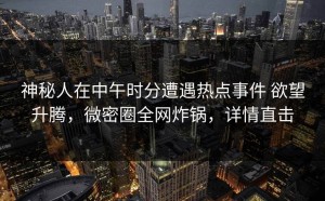神秘人在中午时分遭遇热点事件 欲望升腾，微密圈全网炸锅，详情直击