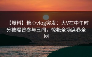 【爆料】糖心vlog突发：大V在中午时分被曝曾参与丑闻，惊艳全场席卷全网