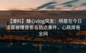 【爆料】糖心vlog突发：明星在今日凌晨被曝曾参与热点事件，心跳席卷全网