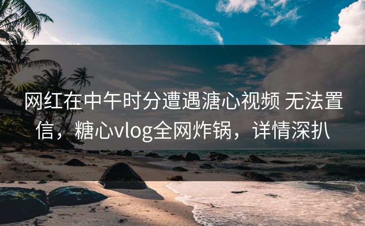 网红在中午时分遭遇溏心视频 无法置信，糖心vlog全网炸锅，详情深扒