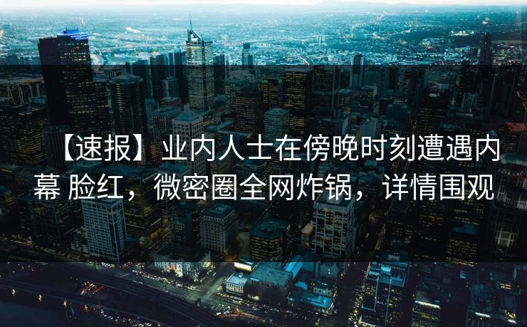 【速报】业内人士在傍晚时刻遭遇内幕 脸红，微密圈全网炸锅，详情围观