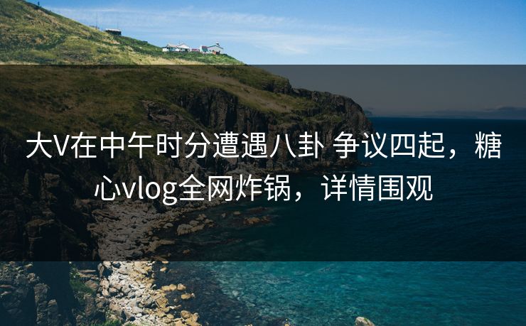 大V在中午时分遭遇八卦 争议四起，糖心vlog全网炸锅，详情围观
