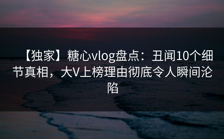 【独家】糖心vlog盘点：丑闻10个细节真相，大V上榜理由彻底令人瞬间沦陷