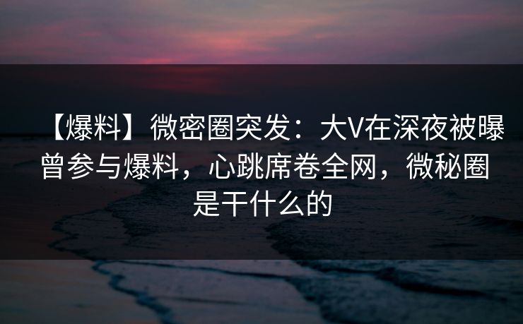 【爆料】微密圈突发:大V在深夜被曝曾参与爆料,心跳席卷全网,微秘圈是干什么的 【爆料】微密圈突发:大V在深夜被曝曾参与爆料,心跳席卷全网,微秘圈是干什么的