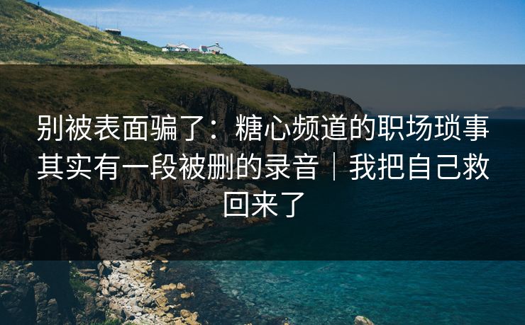 别被表面骗了：糖心频道的职场琐事其实有一段被删的录音｜我把自己救回来了