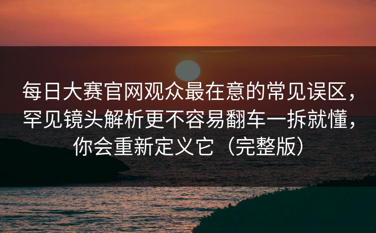 每日大赛官网观众最在意的常见误区，罕见镜头解析更不容易翻车一拆就懂，你会重新定义它（完整版）