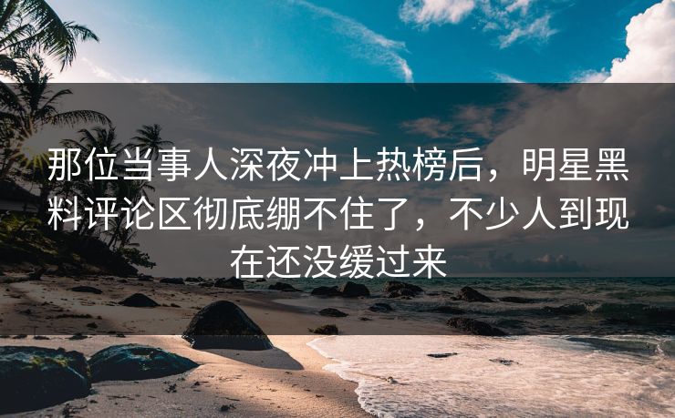 那位当事人深夜冲上热榜后，明星黑料评论区彻底绷不住了，不少人到现在还没缓过来