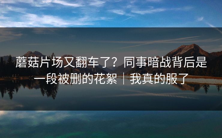 蘑菇片场又翻车了?同事暗战背后是一段被删的花絮|我真的服了 蘑菇片场又翻车了?同事暗战背后是一段被删的花絮|我真的服了