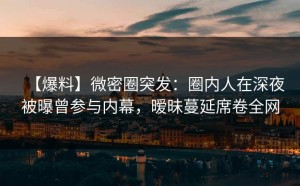 【爆料】微密圈突发：圈内人在深夜被曝曾参与内幕，暧昧蔓延席卷全网
