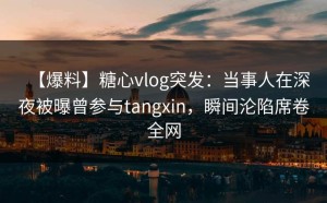 【爆料】糖心vlog突发：当事人在深夜被曝曾参与tangxin，瞬间沦陷席卷全网