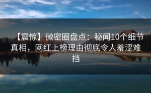【震惊】微密圈盘点：秘闻10个细节真相，网红上榜理由彻底令人羞涩难挡