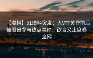 【爆料】51爆料突发：大V在黄昏前后被曝曾参与热点事件，欲言又止席卷全网
