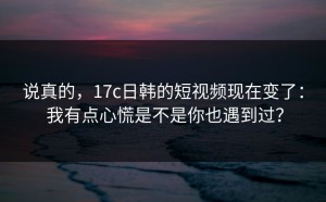 说真的，17c日韩的短视频现在变了： 我有点心慌是不是你也遇到过？