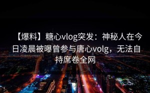 【爆料】糖心vlog突发：神秘人在今日凌晨被曝曾参与唐心volg，无法自持席卷全网