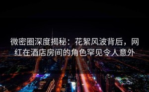 微密圈深度揭秘：花絮风波背后，网红在酒店房间的角色罕见令人意外