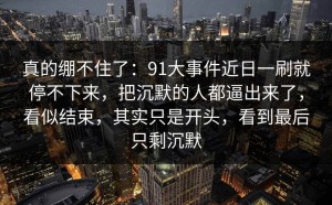 真的绷不住了：91大事件近日一刷就停不下来，把沉默的人都逼出来了，看似结束，其实只是开头，看到最后只剩沉默