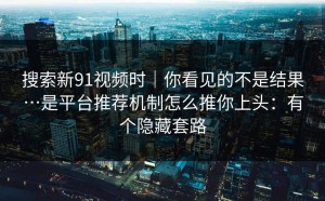 搜索新91视频时｜你看见的不是结果…是平台推荐机制怎么推你上头：有个隐藏套路