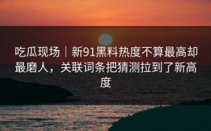 吃瓜现场｜新91黑料热度不算最高却最磨人，关联词条把猜测拉到了新高度