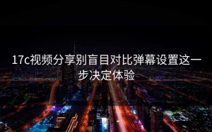 17c视频分享别盲目对比弹幕设置这一步决定体验