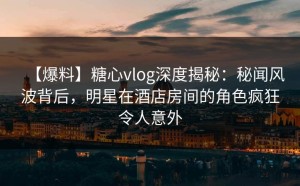 【爆料】糖心vlog深度揭秘：秘闻风波背后，明星在酒店房间的角色疯狂令人意外