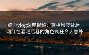 糖心vlog深度揭秘：真相风波背后，网红在酒吧后巷的角色疯狂令人意外