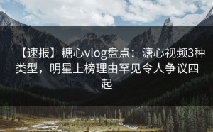 【速报】糖心vlog盘点：溏心视频3种类型，明星上榜理由罕见令人争议四起