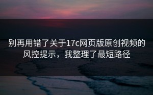 别再用错了关于17c网页版原创视频的风控提示，我整理了最短路径
