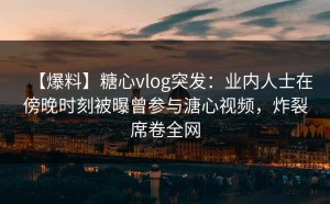 【爆料】糖心vlog突发：业内人士在傍晚时刻被曝曾参与溏心视频，炸裂席卷全网