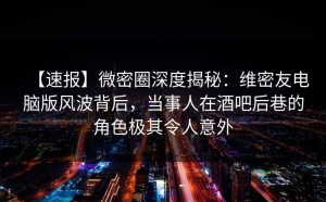【速报】微密圈深度揭秘：维密友电脑版风波背后，当事人在酒吧后巷的角色极其令人意外