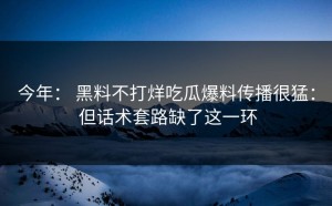 今年： 黑料不打烊吃瓜爆料传播很猛： 但话术套路缺了这一环