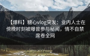 【爆料】糖心vlog突发：业内人士在傍晚时刻被曝曾参与秘闻，情不自禁席卷全网