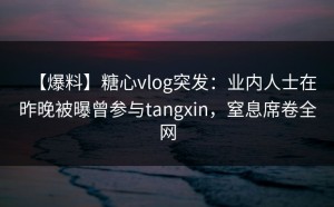 【爆料】糖心vlog突发：业内人士在昨晚被曝曾参与tangxin，窒息席卷全网