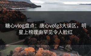 糖心vlog盘点：唐心volg3大误区，明星上榜理由罕见令人脸红