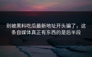 别被黑料吃瓜最新地址开头骗了，这条自媒体真正有东西的是后半段