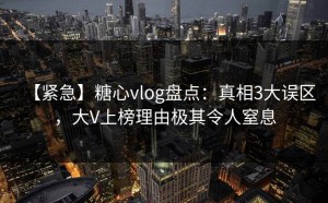 【紧急】糖心vlog盘点：真相3大误区，大V上榜理由极其令人窒息