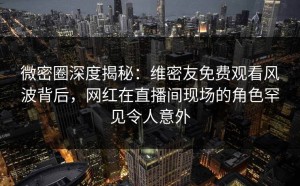 微密圈深度揭秘：维密友免费观看风波背后，网红在直播间现场的角色罕见令人意外