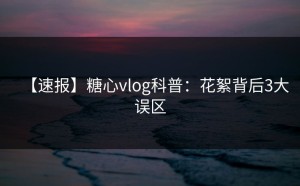 【速报】糖心vlog科普：花絮背后3大误区