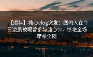 【爆料】糖心vlog突发：圈内人在今日凌晨被曝曾参与溏心tv，惊艳全场席卷全网