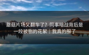 蘑菇片场又翻车了？同事暗战背后是一段被删的花絮｜我真的服了