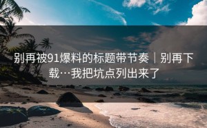 别再被91爆料的标题带节奏｜别再下载…我把坑点列出来了
