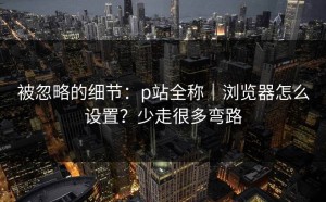 被忽略的细节：p站全称｜浏览器怎么设置？少走很多弯路